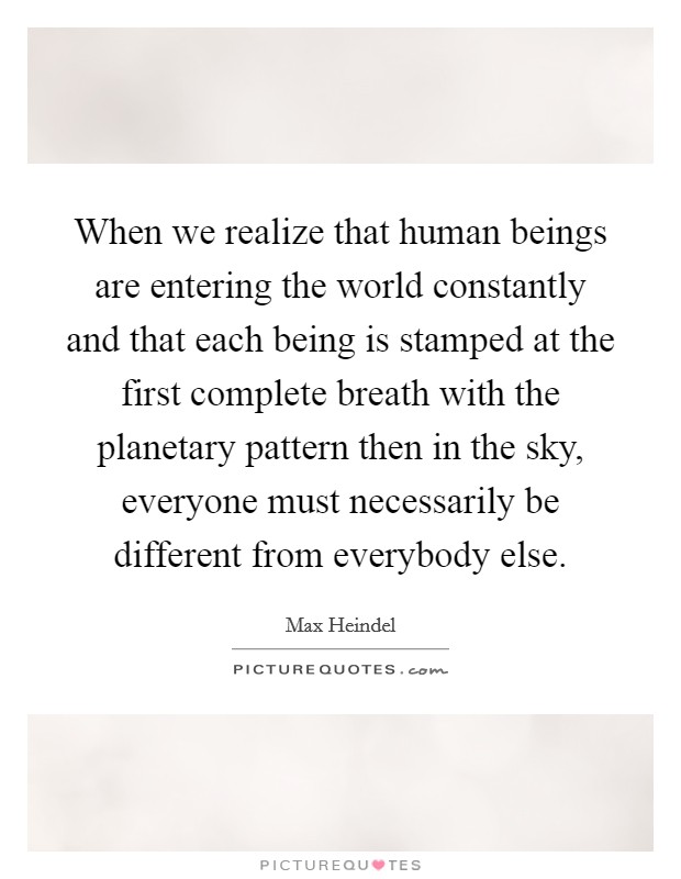 When we realize that human beings are entering the world constantly and that each being is stamped at the first complete breath with the planetary pattern then in the sky, everyone must necessarily be different from everybody else Picture Quote #1