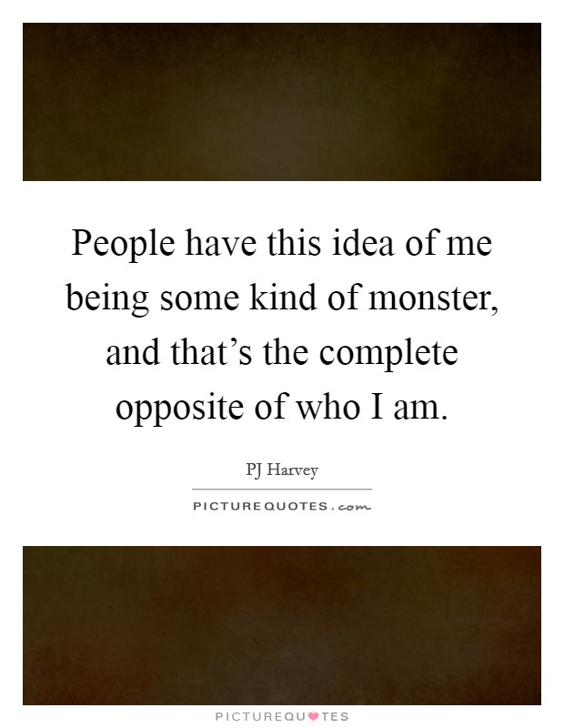 People have this idea of me being some kind of monster, and that's the complete opposite of who I am. Picture Quote #1