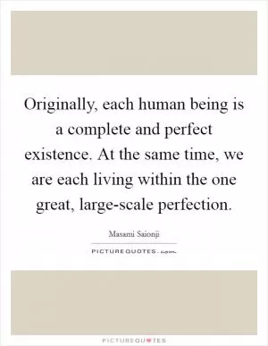 Originally, each human being is a complete and perfect existence. At the same time, we are each living within the one great, large-scale perfection Picture Quote #1