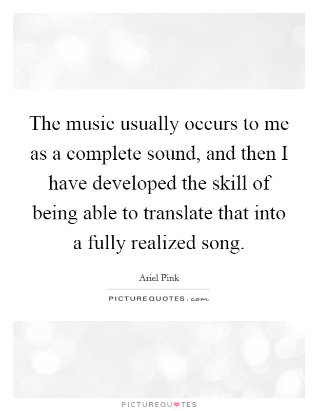 The music usually occurs to me as a complete sound, and then I have developed the skill of being able to translate that into a fully realized song. Picture Quote #1