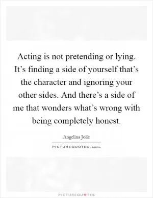 Acting is not pretending or lying. It’s finding a side of yourself that’s the character and ignoring your other sides. And there’s a side of me that wonders what’s wrong with being completely honest Picture Quote #1