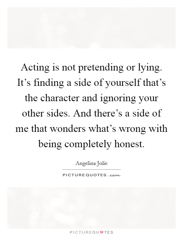 Acting is not pretending or lying. It's finding a side of yourself that's the character and ignoring your other sides. And there's a side of me that wonders what's wrong with being completely honest. Picture Quote #1