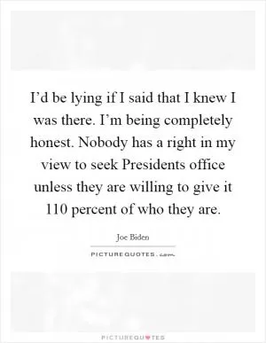 I’d be lying if I said that I knew I was there. I’m being completely honest. Nobody has a right in my view to seek Presidents office unless they are willing to give it 110 percent of who they are Picture Quote #1