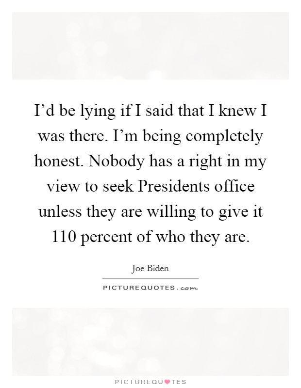 I'd be lying if I said that I knew I was there. I'm being completely honest. Nobody has a right in my view to seek Presidents office unless they are willing to give it 110 percent of who they are. Picture Quote #1