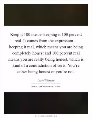 Keep it 100 means keeping it 100 percent real. It comes from the expression ... keeping it real, which means you are being completely honest and 100 percent real means you are really being honest, which is kind of a contradiction of sorts. You’re either being honest or you’re not Picture Quote #1