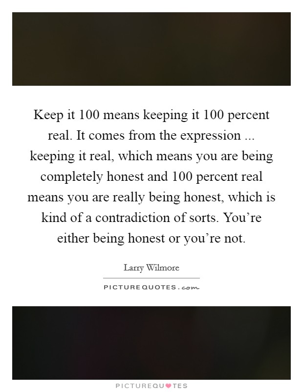 Keep it 100 means keeping it 100 percent real. It comes from the expression ... keeping it real, which means you are being completely honest and 100 percent real means you are really being honest, which is kind of a contradiction of sorts. You're either being honest or you're not. Picture Quote #1