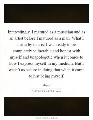 Interestingly, I matured as a musician and as an artist before I matured as a man. What I mean by that is, I was ready to be completely vulnerable and honest with myself and unapologetic when it comes to how I express myself in my medium. But I wasn’t as secure in doing that when it came to just being myself Picture Quote #1