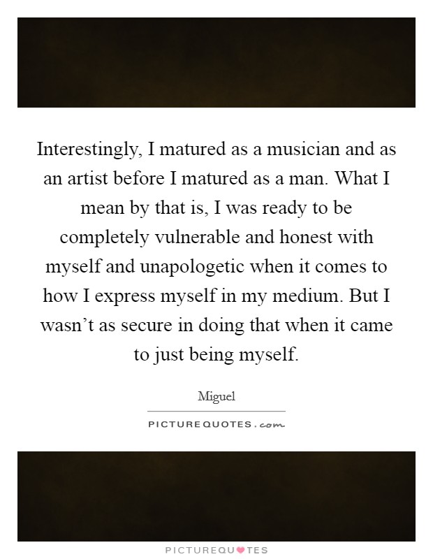 Interestingly, I matured as a musician and as an artist before I matured as a man. What I mean by that is, I was ready to be completely vulnerable and honest with myself and unapologetic when it comes to how I express myself in my medium. But I wasn't as secure in doing that when it came to just being myself. Picture Quote #1
