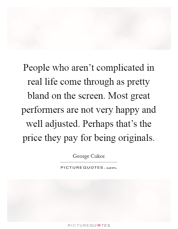 People who aren't complicated in real life come through as pretty bland on the screen. Most great performers are not very happy and well adjusted. Perhaps that's the price they pay for being originals. Picture Quote #1