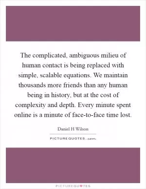 The complicated, ambiguous milieu of human contact is being replaced with simple, scalable equations. We maintain thousands more friends than any human being in history, but at the cost of complexity and depth. Every minute spent online is a minute of face-to-face time lost Picture Quote #1