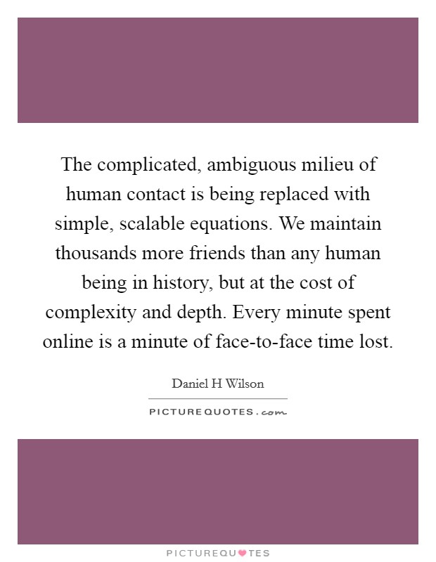 The complicated, ambiguous milieu of human contact is being replaced with simple, scalable equations. We maintain thousands more friends than any human being in history, but at the cost of complexity and depth. Every minute spent online is a minute of face-to-face time lost. Picture Quote #1