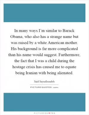 In many ways I’m similar to Barack Obama, who also has a strange name but was raised by a white American mother. His background is far more complicated than his name would suggest. Furthermore, the fact that I was a child during the hostage crisis has caused me to equate being Iranian with being alienated Picture Quote #1