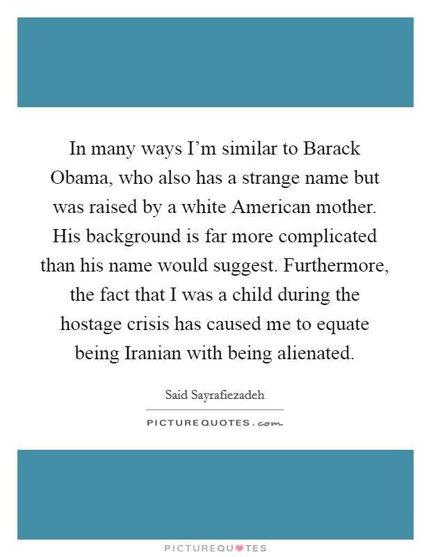 In many ways I'm similar to Barack Obama, who also has a strange name but was raised by a white American mother. His background is far more complicated than his name would suggest. Furthermore, the fact that I was a child during the hostage crisis has caused me to equate being Iranian with being alienated. Picture Quote #1