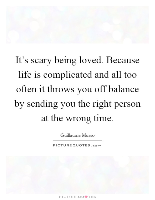 It's scary being loved. Because life is complicated and all too often it throws you off balance by sending you the right person at the wrong time. Picture Quote #1