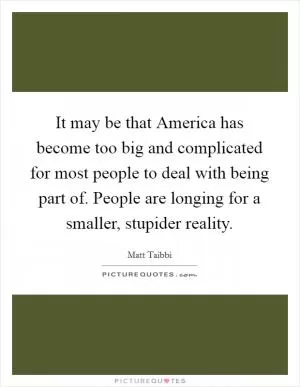 It may be that America has become too big and complicated for most people to deal with being part of. People are longing for a smaller, stupider reality Picture Quote #1