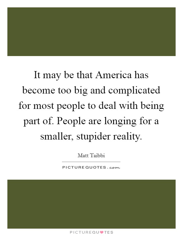 It may be that America has become too big and complicated for most people to deal with being part of. People are longing for a smaller, stupider reality. Picture Quote #1