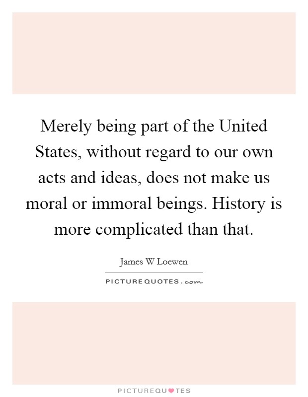 Merely being part of the United States, without regard to our own acts and ideas, does not make us moral or immoral beings. History is more complicated than that. Picture Quote #1