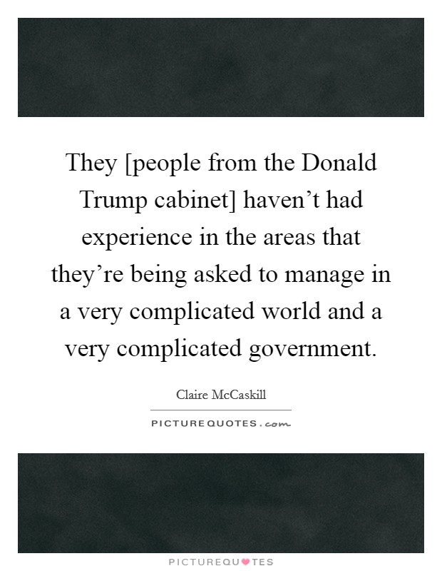 They [people from the Donald Trump cabinet] haven't had experience in the areas that they're being asked to manage in a very complicated world and a very complicated government. Picture Quote #1