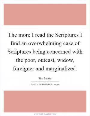 The more I read the Scriptures I find an overwhelming case of Scriptures being concerned with the poor, outcast, widow, foreigner and marginalized Picture Quote #1