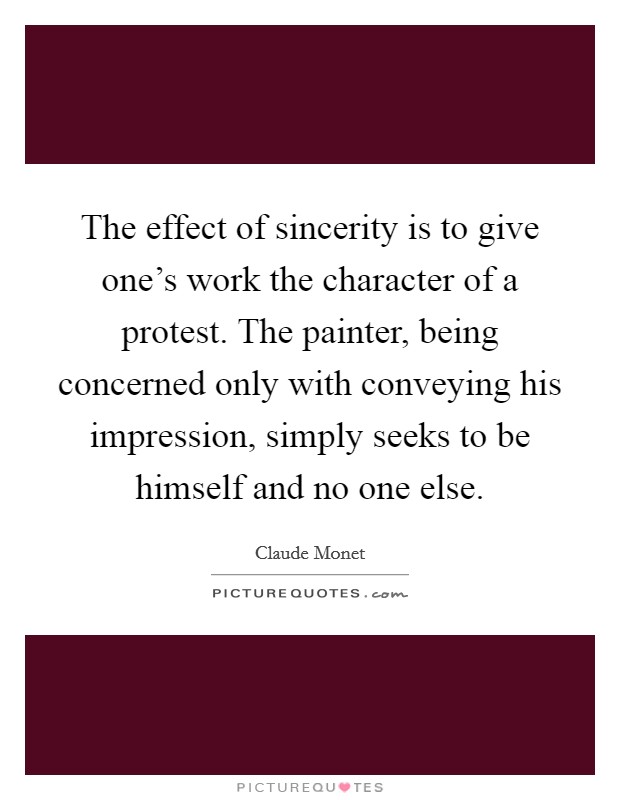 The effect of sincerity is to give one's work the character of a protest. The painter, being concerned only with conveying his impression, simply seeks to be himself and no one else. Picture Quote #1