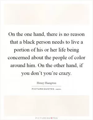 On the one hand, there is no reason that a black person needs to live a portion of his or her life being concerned about the people of color around him. On the other hand, if you don’t you’re crazy Picture Quote #1
