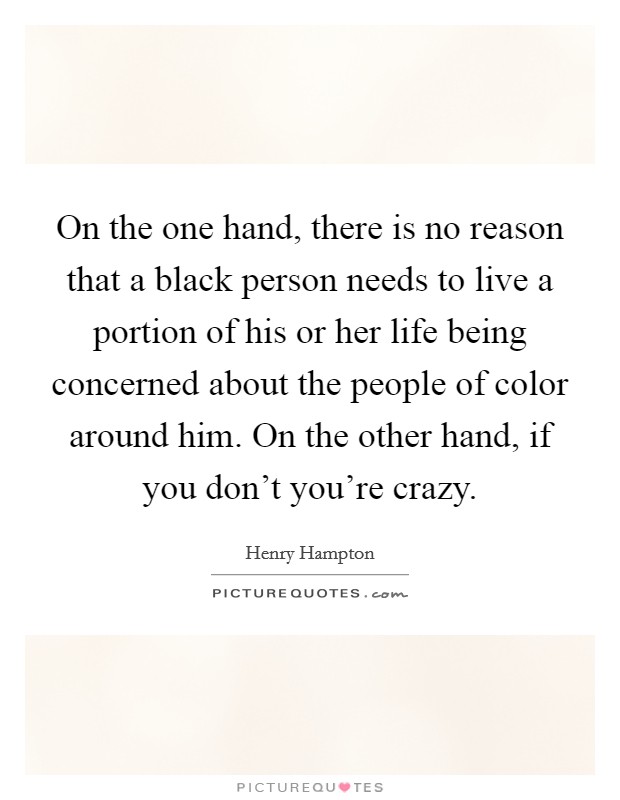 On the one hand, there is no reason that a black person needs to live a portion of his or her life being concerned about the people of color around him. On the other hand, if you don't you're crazy. Picture Quote #1