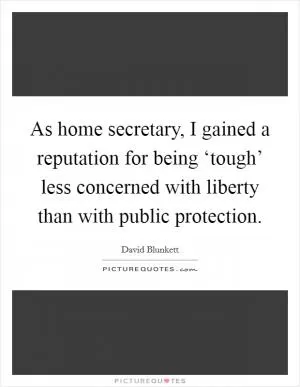 As home secretary, I gained a reputation for being ‘tough’ less concerned with liberty than with public protection Picture Quote #1