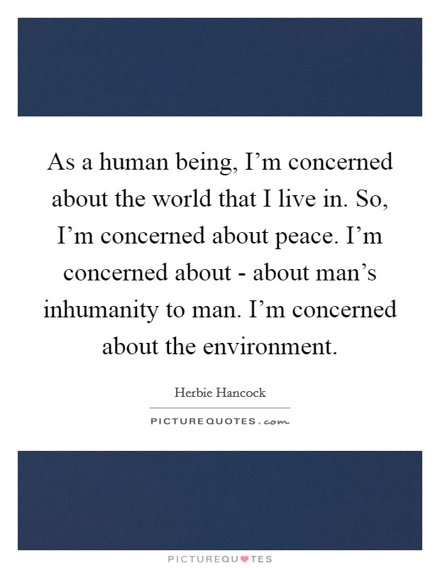 As a human being, I'm concerned about the world that I live in. So, I'm concerned about peace. I'm concerned about - about man's inhumanity to man. I'm concerned about the environment. Picture Quote #1