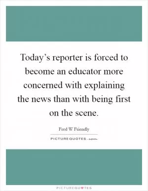 Today’s reporter is forced to become an educator more concerned with explaining the news than with being first on the scene Picture Quote #1