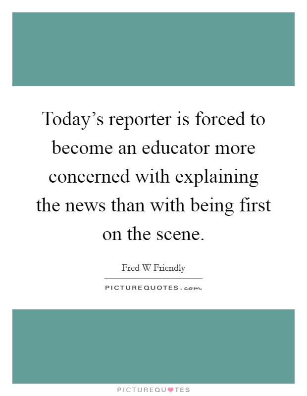 Today's reporter is forced to become an educator more concerned with explaining the news than with being first on the scene. Picture Quote #1