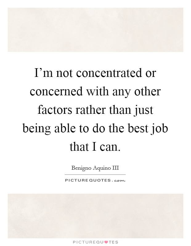 I'm not concentrated or concerned with any other factors rather than just being able to do the best job that I can. Picture Quote #1