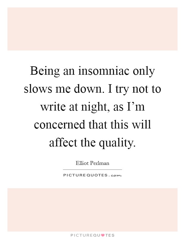 Being an insomniac only slows me down. I try not to write at night, as I'm concerned that this will affect the quality. Picture Quote #1