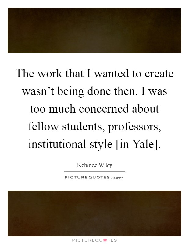The work that I wanted to create wasn’t being done then. I was too much concerned about fellow students, professors, institutional style [in Yale] Picture Quote #1