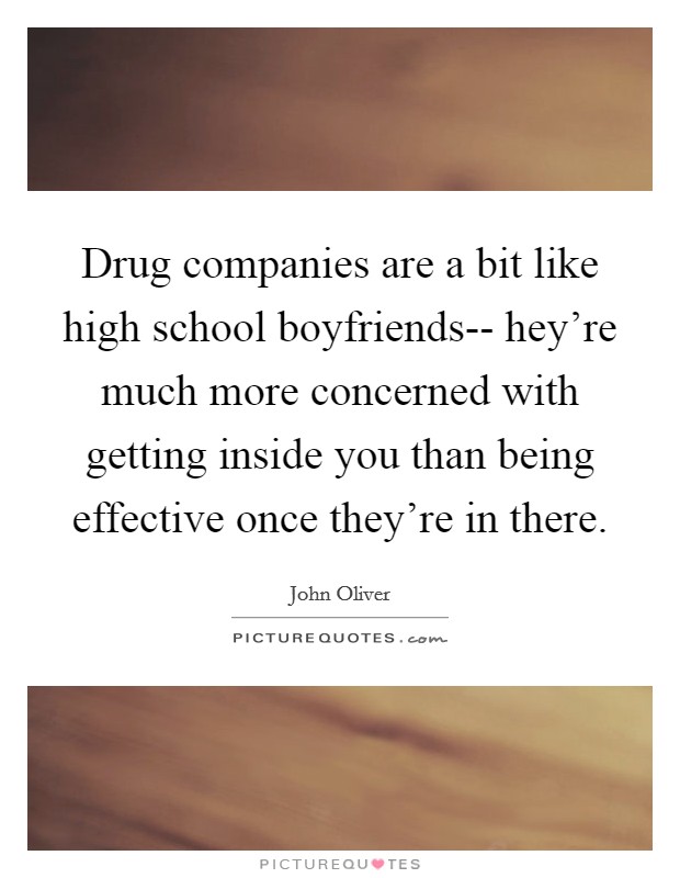 Drug companies are a bit like high school boyfriends-- hey're much more concerned with getting inside you than being effective once they're in there. Picture Quote #1