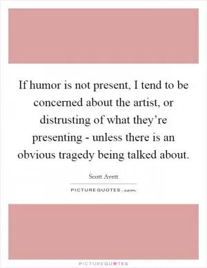 If humor is not present, I tend to be concerned about the artist, or distrusting of what they’re presenting - unless there is an obvious tragedy being talked about Picture Quote #1