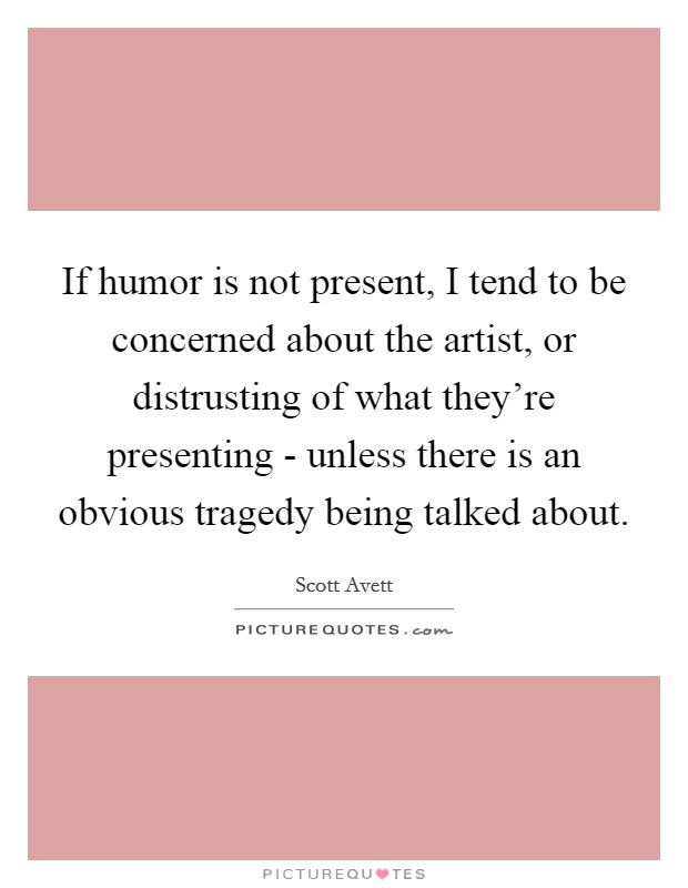 If humor is not present, I tend to be concerned about the artist, or distrusting of what they're presenting - unless there is an obvious tragedy being talked about. Picture Quote #1