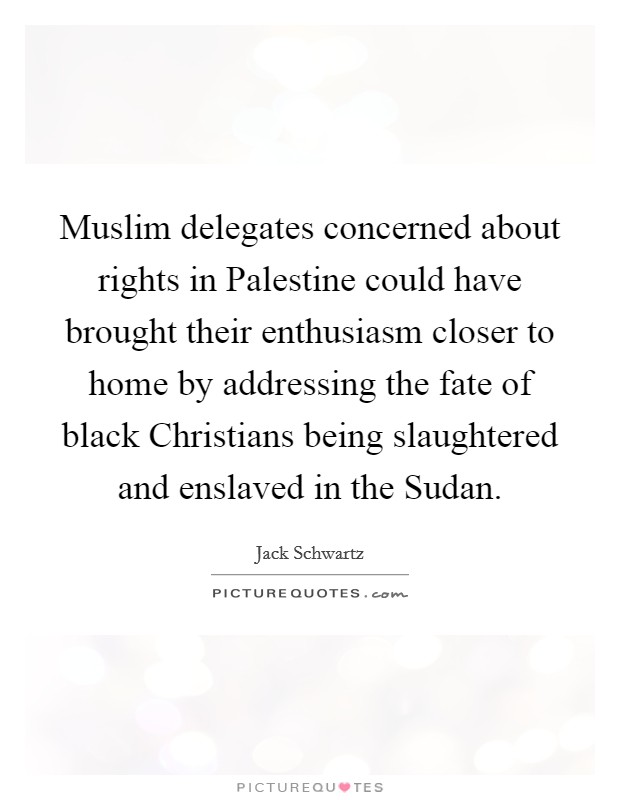Muslim delegates concerned about rights in Palestine could have brought their enthusiasm closer to home by addressing the fate of black Christians being slaughtered and enslaved in the Sudan. Picture Quote #1