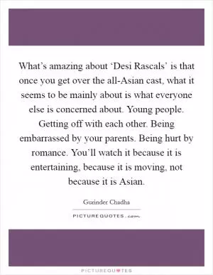 What’s amazing about ‘Desi Rascals’ is that once you get over the all-Asian cast, what it seems to be mainly about is what everyone else is concerned about. Young people. Getting off with each other. Being embarrassed by your parents. Being hurt by romance. You’ll watch it because it is entertaining, because it is moving, not because it is Asian Picture Quote #1