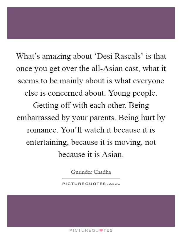 What's amazing about ‘Desi Rascals' is that once you get over the all-Asian cast, what it seems to be mainly about is what everyone else is concerned about. Young people. Getting off with each other. Being embarrassed by your parents. Being hurt by romance. You'll watch it because it is entertaining, because it is moving, not because it is Asian. Picture Quote #1