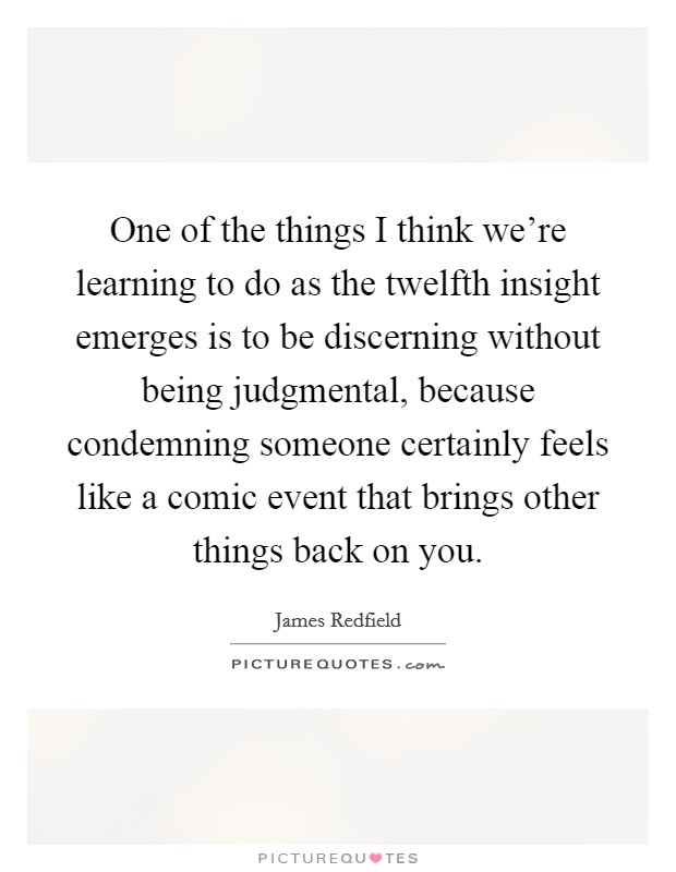 One of the things I think we're learning to do as the twelfth insight emerges is to be discerning without being judgmental, because condemning someone certainly feels like a comic event that brings other things back on you. Picture Quote #1