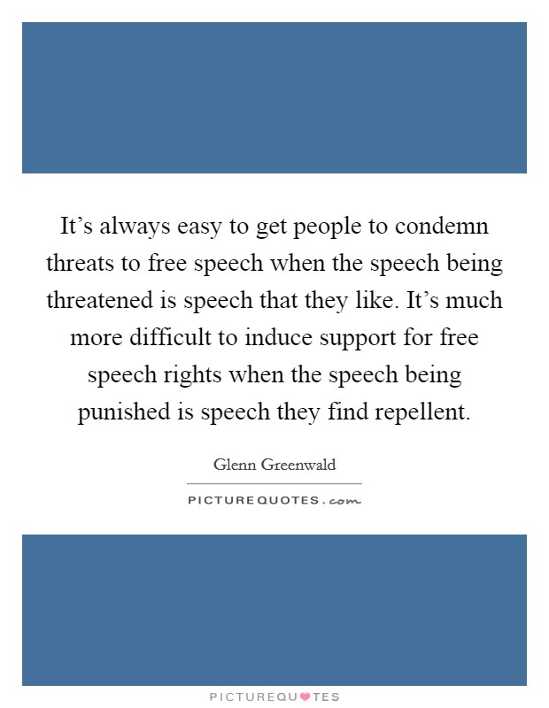 It's always easy to get people to condemn threats to free speech when the speech being threatened is speech that they like. It's much more difficult to induce support for free speech rights when the speech being punished is speech they find repellent. Picture Quote #1