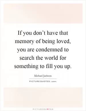 If you don’t have that memory of being loved, you are condemned to search the world for something to fill you up Picture Quote #1