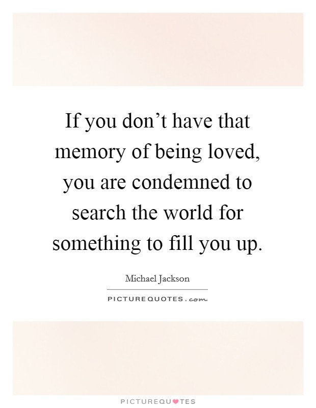 If you don't have that memory of being loved, you are condemned to search the world for something to fill you up. Picture Quote #1