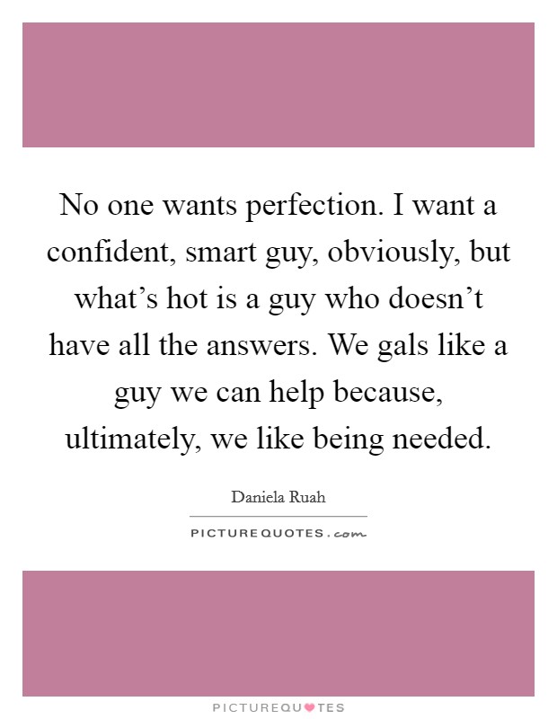 No one wants perfection. I want a confident, smart guy, obviously, but what's hot is a guy who doesn't have all the answers. We gals like a guy we can help because, ultimately, we like being needed. Picture Quote #1