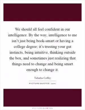 We should all feel confident in our intelligence. By the way, intelligence to me isn’t just being book-smart or having a college degree; it’s trusting your gut instincts, being intuitive, thinking outside the box, and sometimes just realizing that things need to change and being smart enough to change it Picture Quote #1
