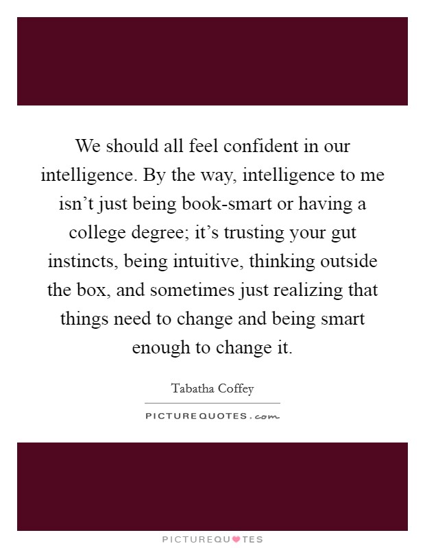 We should all feel confident in our intelligence. By the way, intelligence to me isn't just being book-smart or having a college degree; it's trusting your gut instincts, being intuitive, thinking outside the box, and sometimes just realizing that things need to change and being smart enough to change it. Picture Quote #1