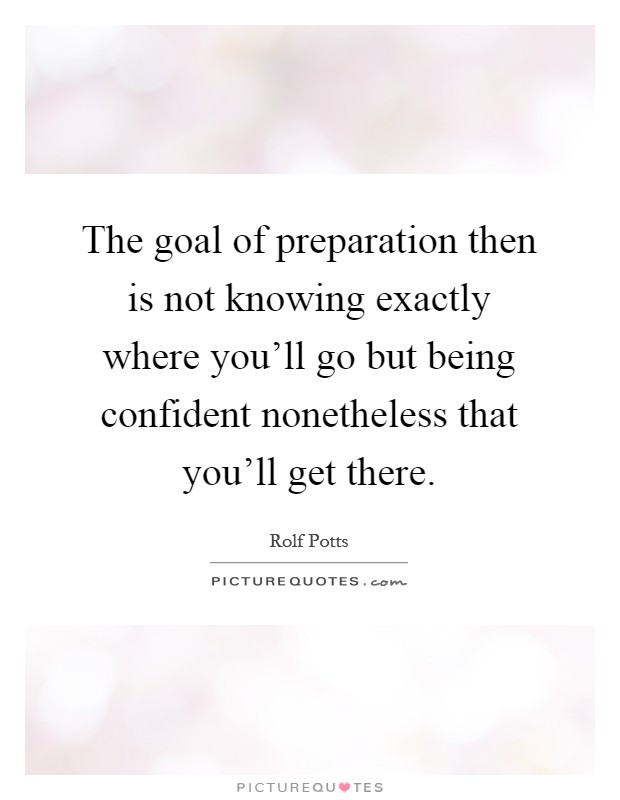 The goal of preparation then is not knowing exactly where you'll go but being confident nonetheless that you'll get there. Picture Quote #1
