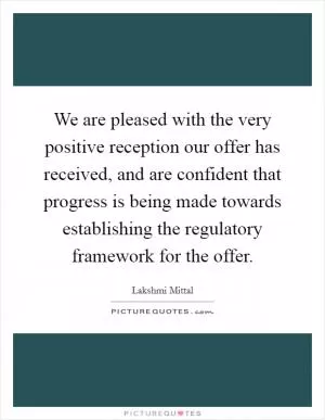 We are pleased with the very positive reception our offer has received, and are confident that progress is being made towards establishing the regulatory framework for the offer Picture Quote #1