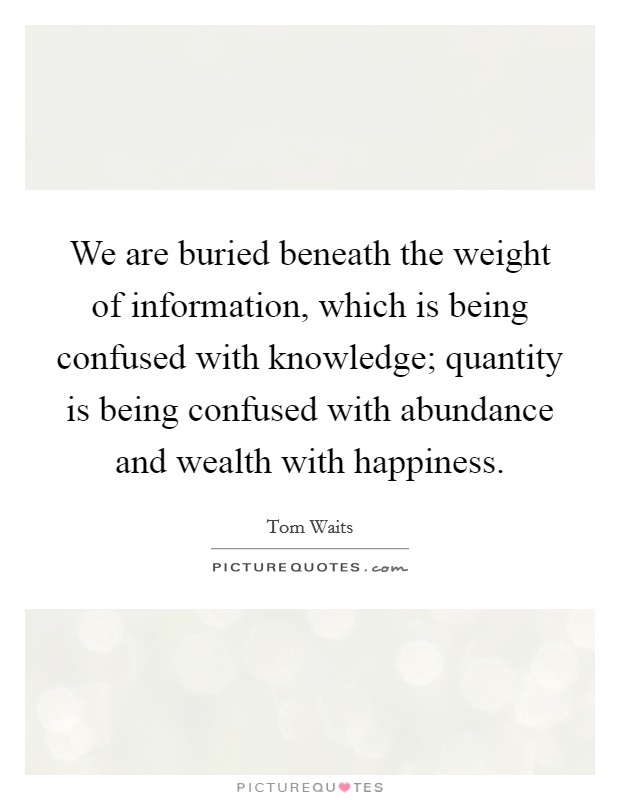 We are buried beneath the weight of information, which is being confused with knowledge; quantity is being confused with abundance and wealth with happiness. Picture Quote #1