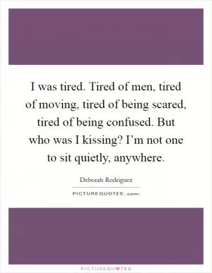 I was tired. Tired of men, tired of moving, tired of being scared, tired of being confused. But who was I kissing? I’m not one to sit quietly, anywhere Picture Quote #1